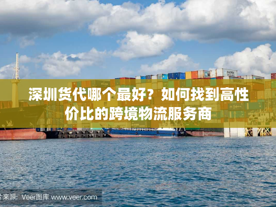 深圳货代哪个最好?如何找到高性价比的跨境物流服务商 深圳货代哪个最好?如何找到高性价比的跨境物流服务商