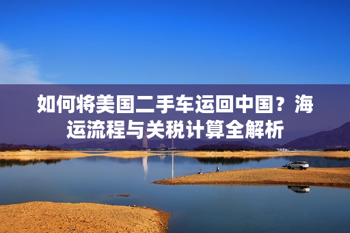如何将美国二手车运回中国？海运流程与关税计算全解析