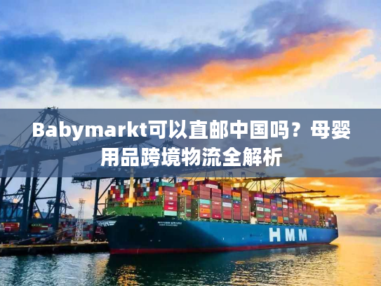 Babymarkt可以直邮中国吗？母婴用品跨境物流全解析