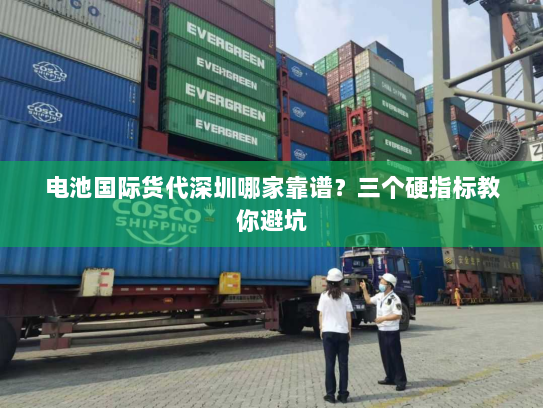 电池国际货代深圳哪家靠谱？三个硬指标教你避坑