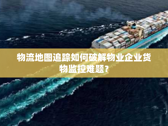 物流地图追踪如何破解物业企业货物监控难题？