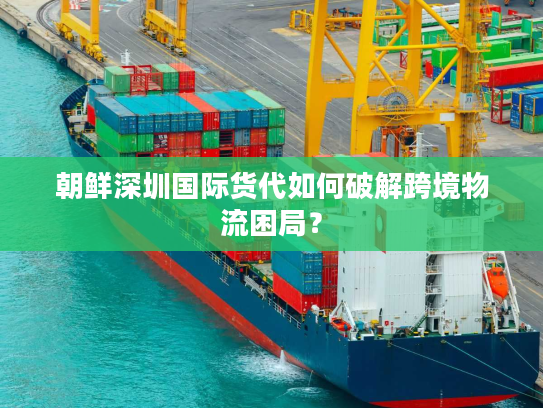 朝鲜深圳国际货代如何破解跨境物流困局？