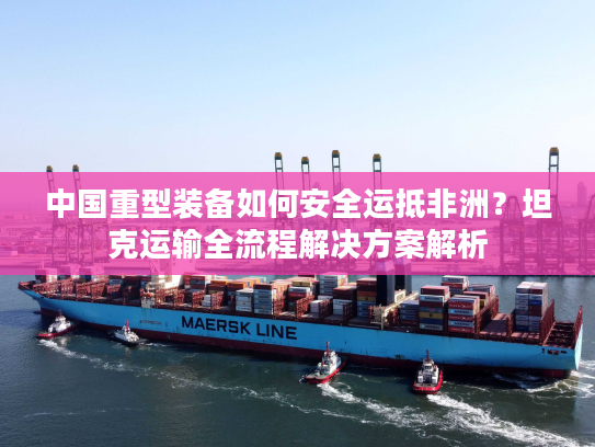 中国重型装备如何安全运抵非洲？坦克运输全流程解决方案解析