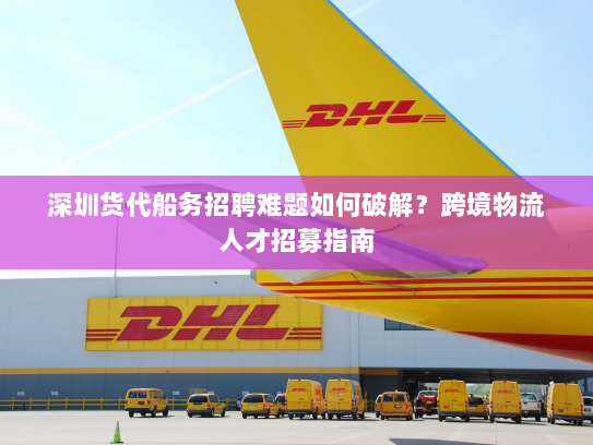深圳货代船务招聘难题如何破解？跨境物流人才招募指南