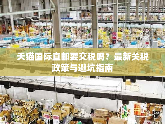 天猫国际直邮要交税吗？最新关税政策与避坑指南