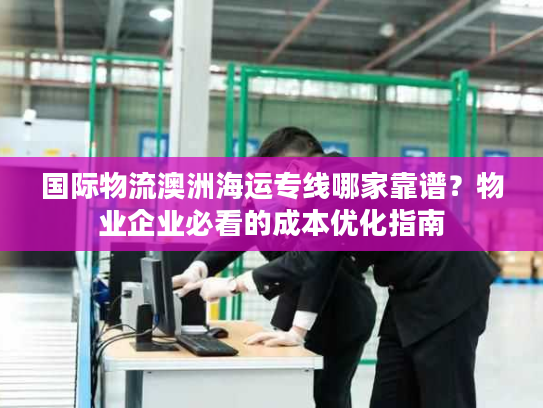 国际物流澳洲海运专线哪家靠谱？物业企业必看的成本优化指南