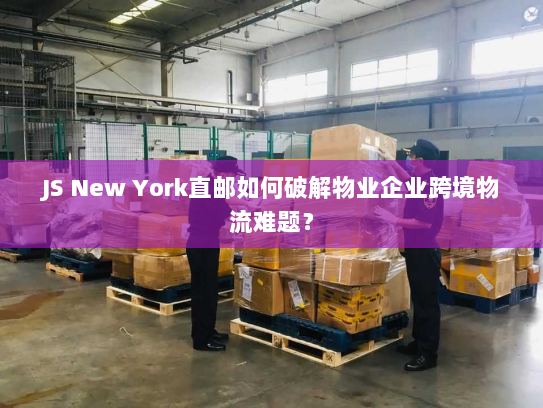 JS New York直邮如何破解物业企业跨境物流难题？