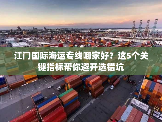 江门国际海运专线哪家好？这5个关键指标帮你避开选错坑