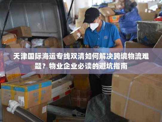 天津国际海运专线双清如何解决跨境物流难题?物业企业必读的避坑指南 天津国际海运专线双清如何解决跨境物流难题?物业企业必读的避坑指南