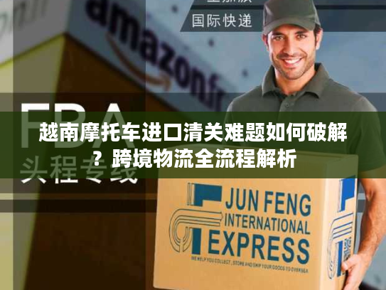 越南摩托车进口清关难题如何破解？跨境物流全流程解析