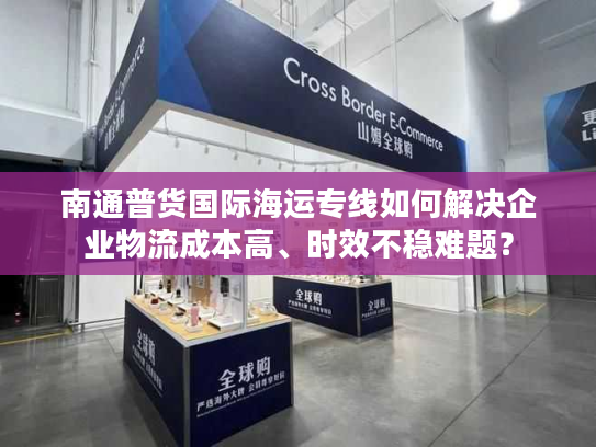 南通普货国际海运专线如何解决企业物流成本高、时效不稳难题？