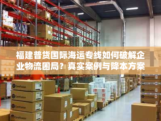 福建普货国际海运专线如何破解企业物流困局？真实案例与降本方案