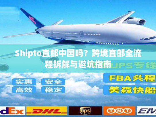 Shipto直邮中国吗？跨境直邮全流程拆解与避坑指南