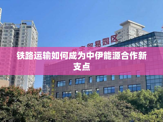 铁路运输如何成为中伊能源合作新支点 铁路运输如何成为中伊能源合作新支点