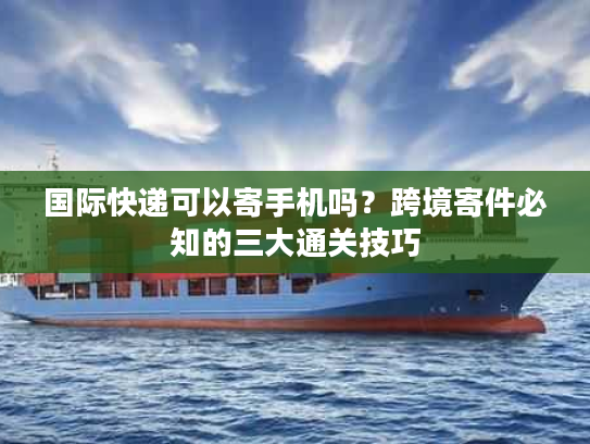 国际快递可以寄手机吗？跨境寄件必知的三大通关技巧