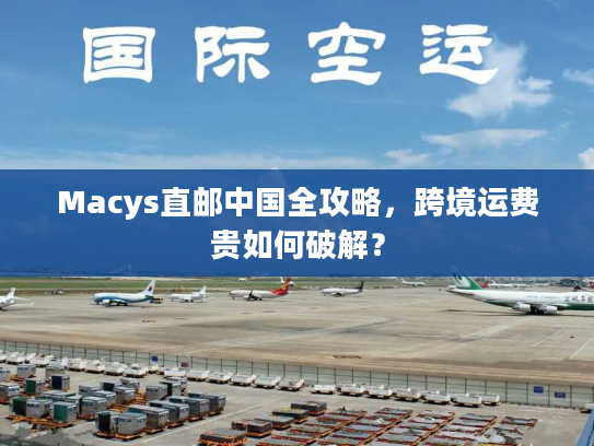 Macys直邮中国全攻略,跨境运费贵如何破解? Macys直邮中国全攻略,跨境运费贵如何破解?