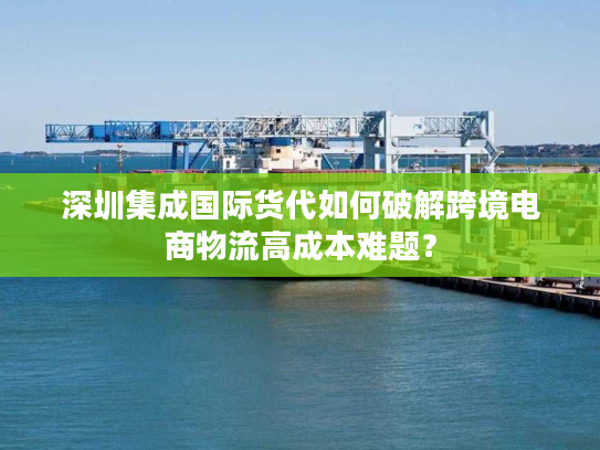深圳集成国际货代如何破解跨境电商物流高成本难题？