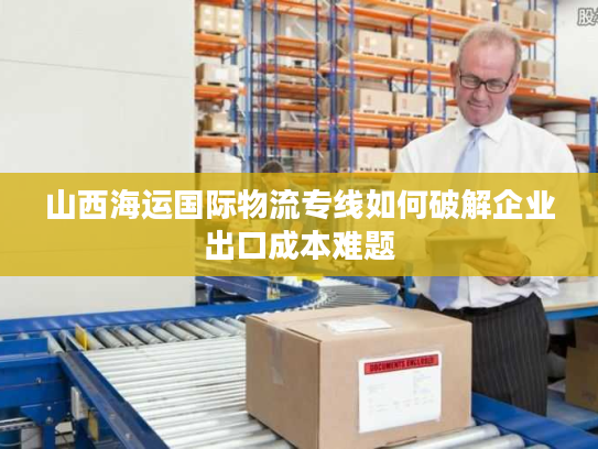 山西海运国际物流专线如何破解企业出口成本难题