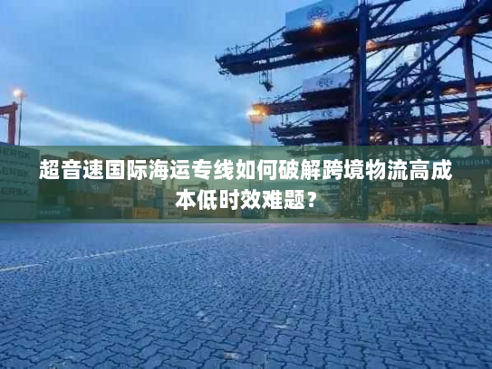 超音速国际海运专线如何破解跨境物流高成本低时效难题？
