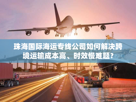 珠海国际海运专线公司如何解决跨境运输成本高、时效慢难题？