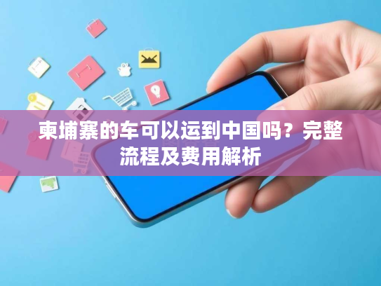 柬埔寨的车可以运到中国吗?完整流程及费用解析 柬埔寨的车可以运到中国吗?完整流程及费用解析