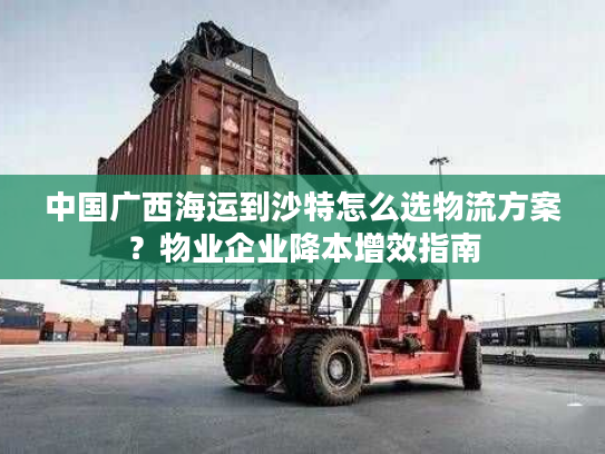 中国广西海运到沙特怎么选物流方案？物业企业降本增效指南