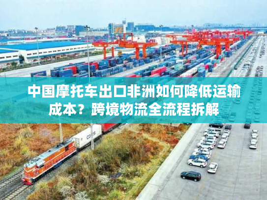 中国摩托车出口非洲如何降低运输成本？跨境物流全流程拆解