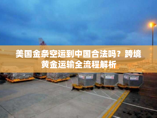 美国金条空运到中国合法吗？跨境黄金运输全流程解析