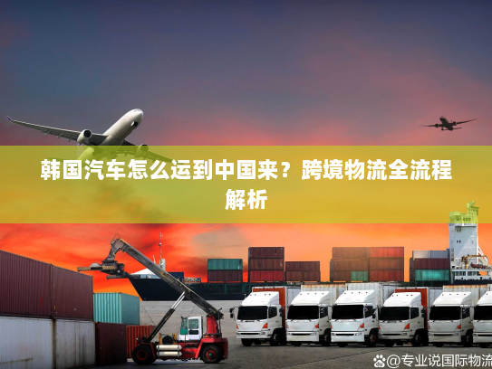韩国汽车怎么运到中国来?跨境物流全流程解析 韩国汽车怎么运到中国来?跨境物流全流程解析