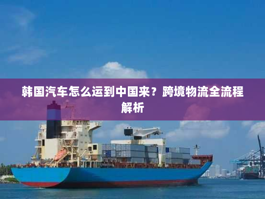 韩国汽车怎么运到中国来?跨境物流全流程解析 韩国汽车怎么运到中国来?跨境物流全流程解析