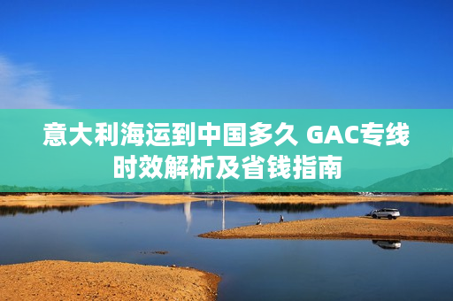 意大利海运到中国多久 GAC专线时效解析及省钱指南