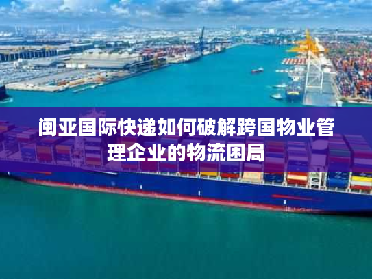 闽亚国际快递如何破解跨国物业管理企业的物流困局