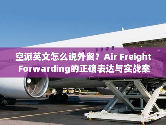 空派英文怎么说外贸？Air Freight Forwarding的正确表达与实战案例解析