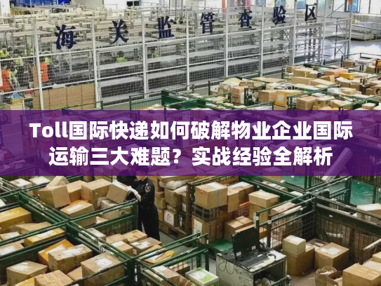 Toll国际快递如何破解物业企业国际运输三大难题？实战经验全解析
