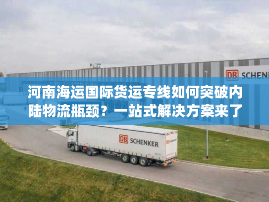 河南海运国际货运专线如何突破内陆物流瓶颈？一站式解决方案来了