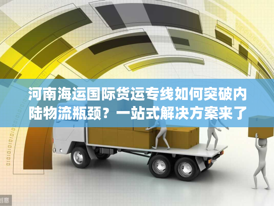 河南海运国际货运专线如何突破内陆物流瓶颈？一站式解决方案来了