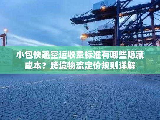 小包快递空运收费标准有哪些隐藏成本？跨境物流定价规则详解