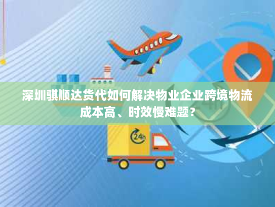 深圳骐顺达货代如何解决物业企业跨境物流成本高、时效慢难题？
