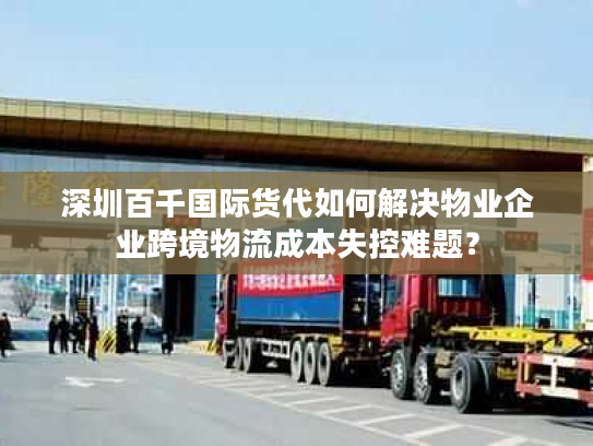 深圳百千国际货代如何解决物业企业跨境物流成本失控难题？