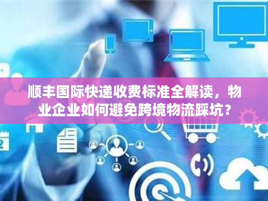顺丰国际快递收费标准全解读，物业企业如何避免跨境物流踩坑？