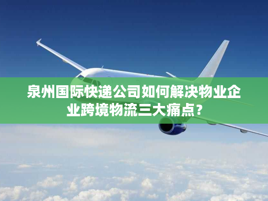 泉州国际快递公司如何解决物业企业跨境物流三大痛点？