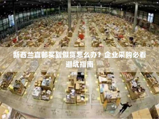 新西兰直邮买到假货怎么办？企业采购必看避坑指南