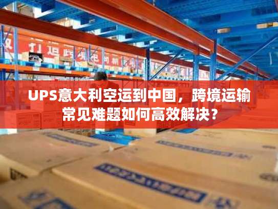 UPS意大利空运到中国，跨境运输常见难题如何高效解决？