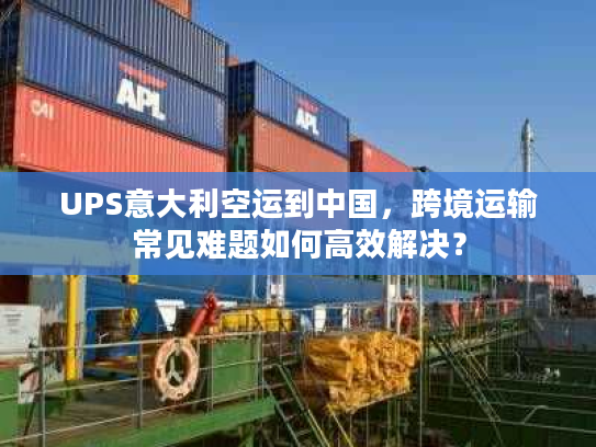 UPS意大利空运到中国，跨境运输常见难题如何高效解决？