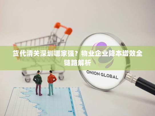 货代清关深圳哪家强？物业企业降本增效全链路解析