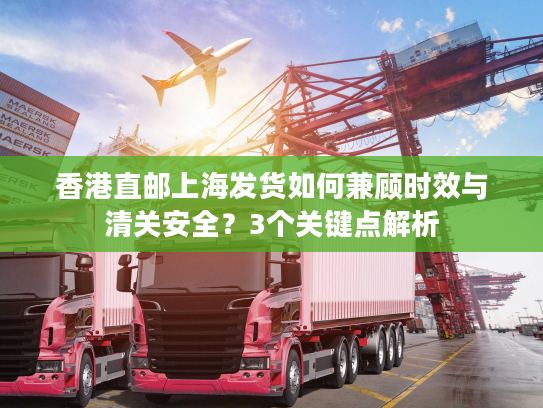 香港直邮上海发货如何兼顾时效与清关安全？3个关键点解析