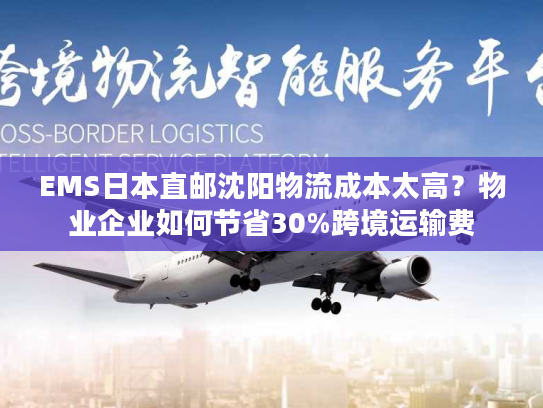 EMS日本直邮沈阳物流成本太高？物业企业如何节省30%跨境运输费