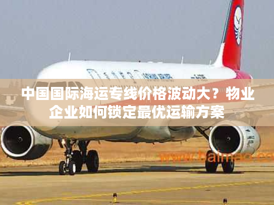 中国国际海运专线价格波动大？物业企业如何锁定最优运输方案