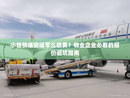 小包快递空运怎么收费？物业企业必看的报价避坑指南