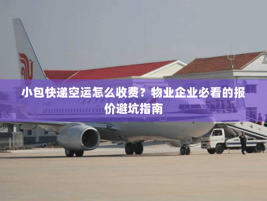 小包快递空运怎么收费？物业企业必看的报价避坑指南